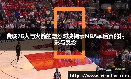 费城76人与火箭的激烈对决揭示NBA季后赛的精彩与悬念